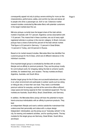 Daimler Communications, 70546 Stuttgart, Germany
Mercedes-Benz – A Daimler Brand
Page 8consequently appeal not only to pickup owners wishing for more car-like
characteristics, performance, safety, and comfort, but also and above all
to people who drive a passenger car, SUV or van. Extensive market
research studies conducted by Mercedes-Benz with potential customers
in the target markets bear this out.
Mid-size pickups currently have the largest share of the total vehicle
market in Australia with 14.1 percent. Argentina comes close behind with
11.6 percent. This means that in these countries, one out of every eight
registered vehicles is a pickup in the one-ton category. In Brazil, mid-size
pickups have a share of almost five percent of the total vehicle market.
That figure is 0.5 percent in Germany, 1.3 percent in Great Britain,
1.4 percent in Turkey, and 0.8 percent in Russia.
Based on its market research studies, Mercedes-Benz has identified five
customer groups for the X-Class, which are of different relevance in the
individual countries.
One important target group is constituted by families with an active
lifestyle and an affinity to premium products. They use the pickup mostly
for commuting to work, for shopping, taking the kids to school or sports
activities, for weekend trips, and vacation. The key markets are Brazil,
Argentina, Australia, and South Africa.
Another target group for the X-Class are successful adventurers, who live
in an urban environment and participate in outdoor sports such as skiing
or riding jet skis, or have their own boat. They need a comfortable
premium vehicle for everyday use that at the same time offers sufficient
cargo space and towing capacity for their recreational equipment. The top
markets are Australia, South Africa, Brazil, Great Britain, and Germany.
In addition, the Mercedes-Benz pickup will have the potential to inspire
trend-conscious individualists with an affinity to premium products. They
lead
an independent lifestyle and want a vehicle outside the mainstream that
underscores their personality and status with a unique design.
Independent individualists use the pickup as an "everyday vehicle" in the
city, for evening and weekend activities, and for sporting events. The key
markets for this target group are Germany, Great Britain, South Africa,
and Brazil.
 