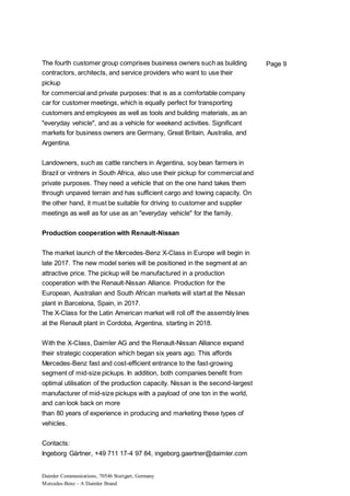 Daimler Communications, 70546 Stuttgart, Germany
Mercedes-Benz – A Daimler Brand
Page 9The fourth customer group comprises business owners such as building
contractors, architects, and service providers who want to use their
pickup
for commercial and private purposes: that is as a comfortable company
car for customer meetings, which is equally perfect for transporting
customers and employees as well as tools and building materials, as an
"everyday vehicle", and as a vehicle for weekend activities. Significant
markets for business owners are Germany, Great Britain, Australia, and
Argentina.
Landowners, such as cattle ranchers in Argentina, soy bean farmers in
Brazil or vintners in South Africa, also use their pickup for commercial and
private purposes. They need a vehicle that on the one hand takes them
through unpaved terrain and has sufficient cargo and towing capacity. On
the other hand, it must be suitable for driving to customer and supplier
meetings as well as for use as an "everyday vehicle" for the family.
Production cooperation with Renault-Nissan
The market launch of the Mercedes-Benz X-Class in Europe will begin in
late 2017. The new model series will be positioned in the segment at an
attractive price. The pickup will be manufactured in a production
cooperation with the Renault-Nissan Alliance. Production for the
European, Australian and South African markets will start at the Nissan
plant in Barcelona, Spain, in 2017.
The X-Class for the Latin American market will roll off the assembly lines
at the Renault plant in Cordoba, Argentina, starting in 2018.
With the X-Class, Daimler AG and the Renault-Nissan Alliance expand
their strategic cooperation which began six years ago. This affords
Mercedes-Benz fast and cost-efficient entrance to the fast-growing
segment of mid-size pickups. In addition, both companies benefit from
optimal utilisation of the production capacity. Nissan is the second-largest
manufacturer of mid-size pickups with a payload of one ton in the world,
and can look back on more
than 80 years of experience in producing and marketing these types of
vehicles.
Contacts:
Ingeborg Gärtner, +49 711 17-4 97 84, ingeborg.gaertner@daimler.com
 