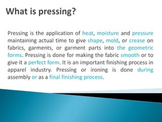 Pressing is the application of heat, moisture and pressure
maintaining actual time to give shape, mold, or crease on
fabrics, garments, or garment parts into the geometric
forms. Pressing is done for making the fabric smooth or to
give it a perfect form. It is an important finishing process in
apparel industry. Pressing or ironing is done during
assembly or as a final finishing process.
 