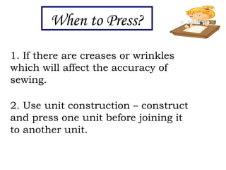 When to Press?
1. If there are creases or wrinkles
which will affect the accuracy of
sewing.
2. Use unit construction – construct
and press one unit before joining it
to another unit.
 