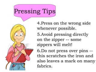 Pressing Tips
4.Press on the wrong side
whenever possible.
5.Avoid pressing directly
on the zipper -- some
zippers will melt!
6.Do not press over pins --
this scratches the iron and
also leaves a mark on many
fabrics.
 