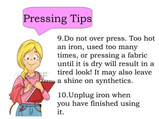 Pressing Tips
9.Do not over press. Too hot
an iron, used too many
times, or pressing a fabric
until it is dry will result in a
tired look! It may also leave
a shine on synthetics.
10.Unplug iron when
you have finished using
it.
 
