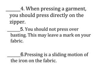 ______4. When pressing a garment,
you should press directly on the
zipper.
______5. You should not press over
basting. This may leave a mark on your
fabric.
______6.Pressing is a sliding motion of
the iron on the fabric.
 