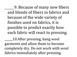 _____9. Because of many new fibers
and blends of fibers in fabrics and
because of the wide variety of
finishes used on fabrics, it is
possible to predict exactly how
each fabric will react to pressing.
_____10.After pressing, hang wool
garments and allow them to become
completely dry. Do not work with wool
fabrics immediately after pressing.
 