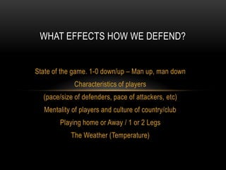 WHAT EFFECTS HOW WE DEFEND?


State of the game. 1-0 down/up – Man up, man down
             Characteristics of players
  (pace/size of defenders, pace of attackers, etc)
  Mentality of players and culture of country/club
        Playing home or Away / 1 or 2 Legs
           The Weather (Temperature)
 