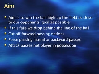 Aim is to win the ball high up the field as close
to our opponents’ goal as possible
If this fails we drop behind the line of the ball
Cut off forward passing options
Force passing lateral or backward passes
Attack passes not player in possession
 