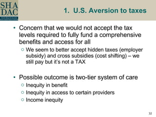 1.  U.S. Aversion to taxes Concern that we would not accept the tax levels required to fully fund a comprehensive benefits and access for all We seem to better accept hidden taxes (employer subsidy) and cross subsidies (cost shifting) – we still pay but it’s not a TAX Possible outcome is two-tier system of care Inequity in benefit Inequity in access to certain providers Income inequity 