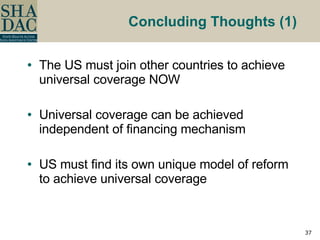 Concluding Thoughts (1)   The US must join other countries to achieve universal coverage NOW Universal coverage can be achieved independent of financing mechanism US must find its own unique model of reform to achieve universal coverage 