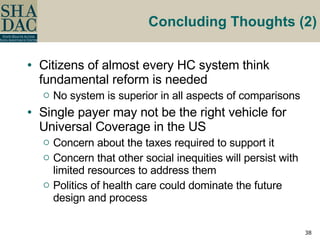 Concluding Thoughts (2) Citizens of almost every HC system think fundamental reform is needed No system is superior in all aspects of comparisons Single payer may not be the right vehicle for Universal Coverage in the US Concern about the taxes required to support it Concern that other social inequities will persist with limited resources to address them Politics of health care could dominate the future design and process 