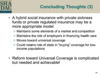 Concluding Thoughts (3)  A hybrid social insurance with private sickness funds or private regulated insurance may be a more appropriate model Maintains some elements of a market and competition Maintains the role of employers in financing health care  Moves toward universal coverage  Could retains role of state in “buying” coverage for low-income populations Reform toward Universal Coverage is complicated but needed and achievable!  