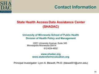 Contact Information State Health Access Data Assistance Center (SHADAC) University of Minnesota School of Public Health Division of Health Policy and Management 2221 University Avenue, Suite 345  Minneapolis Minnesota 55414  612-624-4802 www.shadac.org www.statereformevaluation.org Principal Investigator: Lynn A. Blewett, Ph.D. (blewe001@umn.edu) 