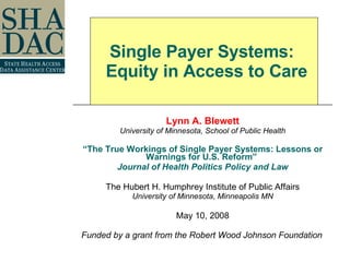 Lynn A. Blewett University of Minnesota, School of Public Health “ The True Workings of Single Payer Systems: Lessons or Warnings for U.S. Reform”  Journal of Health Politics Policy and Law The Hubert H. Humphrey Institute of Public Affairs University of Minnesota, Minneapolis MN May 10, 2008 Funded by a grant from the Robert Wood Johnson Foundation   Single Payer Systems:   Equity in Access to Care 