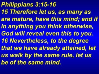 Philippians 3:15-16  15 Therefore let us, as many as are mature, have this mind; and if in anything you think otherwise, God will reveal even this to you.  16 Nevertheless, to the degree that we have already attained, let us walk by the same rule, let us be of the same mind.  