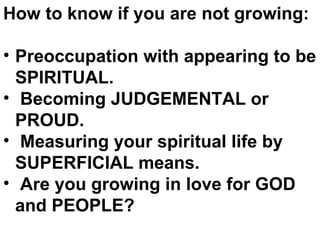 How to know if you are not growing: Preoccupation with appearing to be SPIRITUAL.  Becoming JUDGEMENTAL or PROUD.  Measuring your spiritual life by SUPERFICIAL means. Are you growing in love for GOD  and PEOPLE?  