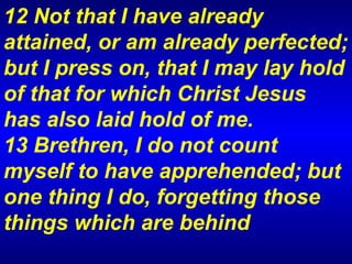 12 Not that I have already attained, or am already perfected; but I press on, that I may lay hold of that for which Christ Jesus has also laid hold of me.  13 Brethren, I do not count myself to have apprehended; but one thing I do, forgetting those things which are behind 