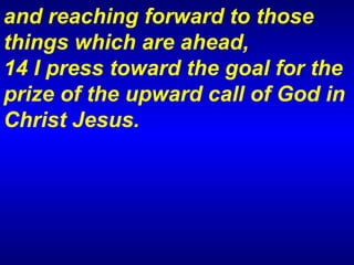 and reaching forward to those things which are ahead,  14 I press toward the goal for the prize of the upward call of God in Christ Jesus.  