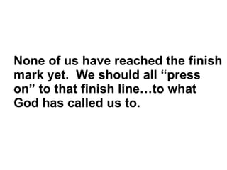 None of us have reached the finish mark yet.  We should all “press on” to that finish line…to what God has called us to.  