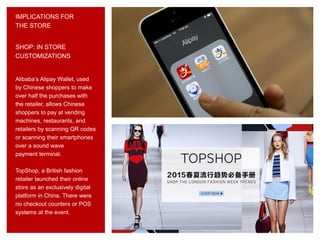 SHOP: IN STORE
CUSTOMIZATIONS
Alibaba’s Alipay Wallet, used
by Chinese shoppers to make
over half the purchases with
the retailer, allows Chinese
shoppers to pay at vending
machines, restaurants, and
retailers by scanning QR codes
or scanning their smartphones
over a sound wave
payment terminal.
TopShop, a British fashion
retailer launched their online
store as an exclusively digital
platform in China. There were
no checkout counters or POS
systems at the event.
IMPLICATIONS FOR
THE STORE
 