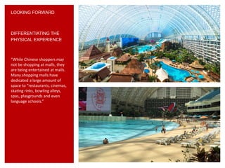 LOOKING FORWARD
“While Chinese shoppers may
not be shopping at malls, they
are being entertained at malls.
Many shopping malls have
dedicated a large amount of
space to “restaurants, cinemas,
skating rinks, bowling alleys,
spas, playgrounds and even
language schools.”
DIFFERENTIATING THE
PHYSICAL EXPERIENCE
 