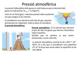 Pressió atmosfèrica
La pressió hidrostàtica dels gasos és molt baixa ja que la densitat dels
gasos és molt petita ( d aire = 1,3 kg/m3).
Si considerem una columna molt alta de gas, aquesta
pressió pot ser important. Això es dona al considerar
la pressió atmosfèrica.
Pressió atmosfèrica: és la pressió que exerceix
el pes de tots els gasos que formen l’atmosfera
sobre nosaltres.
Sembla que no existeix, ja que estem
acostumats a viure amb ella.
L’aire és un fluid (gas) i exerceix pressió sobre qualsevol
cos que estigui al seu interior.
La pressió atmosfèrica normal és de 1,013 * 10 5
N/m2, és a dir, que si considerem una superfície
d’1 m2 la força que actua sobre la superfície és de
101.300 N.
 