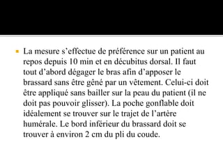  La mesure s’effectue de préférence sur un patient au
repos depuis 10 min et en décubitus dorsal. Il faut
tout d’abord dégager le bras afin d’apposer le
brassard sans être gêné par un vêtement. Celui-ci doit
être appliqué sans bailler sur la peau du patient (il ne
doit pas pouvoir glisser). La poche gonflable doit
idéalement se trouver sur le trajet de l’artère
humérale. Le bord inférieur du brassard doit se
trouver à environ 2 cm du pli du coude.
 