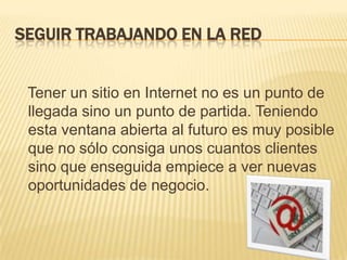 SEGUIR TRABAJANDO EN LA RED   Tener un sitio en Internet no es un punto de llegada sino un punto de partida. Teniendo esta ventana abierta al futuro es muy posible que no sólo consiga unos cuantos clientes sino que enseguida empiece a ver nuevas oportunidades de negocio. 