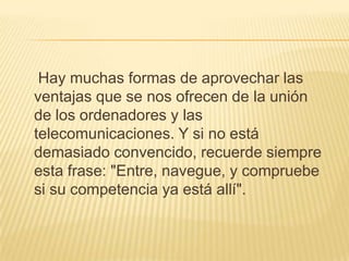     Hay muchas formas de aprovechar las ventajas que se nos ofrecen de la unión de los ordenadores y las telecomunicaciones. Y si no está demasiado convencido, recuerde siempre esta frase: "Entre, navegue, y compruebe si su competencia ya está allí".