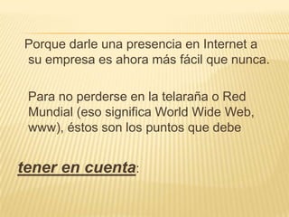  Porque darle una presencia en Internet a su empresa es ahora más fácil que nunca.  Para no perderse en la telaraña o Red Mundial (eso significa World Wide Web, www), éstos son los puntos que debe tener en cuenta: