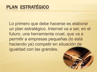 PLAN  ESTRATÉGICOLo primero que debe hacerse es elaborar un plan estratégico. Internet va a ser, en el futuro, una herramienta cruel, que va a permitir a empresas pequeñas (lo está haciendo ya) competir en situación de igualdad con las grandes. 