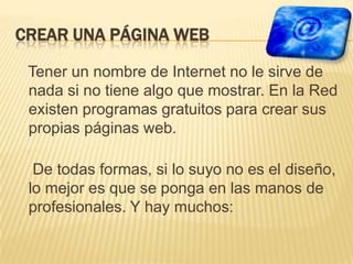 CREAR UNA PÁGINA WEB    Tener un nombre de Internet no le sirve de nada si no tiene algo que mostrar. En la Red existen programas gratuitos para crear sus propias páginas web.   De todas formas, si lo suyo no es el diseño, lo mejor es que se ponga en las manos de profesionales. Y hay muchos: