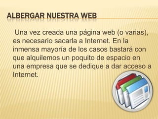 ALBERGAR NUESTRA WEB     Una vez creada una página web (o varias), es necesario sacarla a Internet. En la inmensa mayoría de los casos bastará con que alquilemos un poquito de espacio en una empresa que se dedique a dar acceso a Internet.