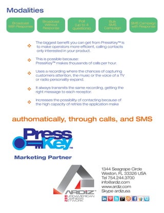 Modalities
SMS Campaign
with Response
Broadcast
Without
Response
Broadcast
With Response
Poll
(up to 4
questions)
Bulk
SMS
Campaign
authomatically, through calls, and SMS
Marketing Partner
The biggest benefit you can get from PressKey is
to make operators more efficient, calling contacts
only interested in your product.
This is possible because:
PressKey makes thousands of calls per hour.
Uses a recording where the chances of capturing
customers attention, the music or the voice of a TV
or radio personality expand.
It always transmits the same recording, getting the
right message to each receptor.
Increases the possibility of contacting because of
the high capacity of retries the application make
v
v
v
v
v
TM
TM
 