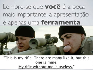 Lembre-se que você é a peça
mais importante, a apresentação
é apenas uma ferramenta




“This is my riﬂe. There are many like it, but this
                   one is mine.
         My riﬂe without me is useless.”
 