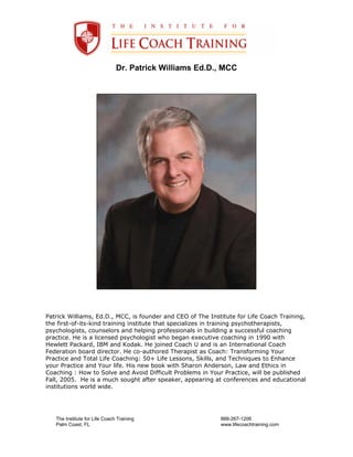 Dr. Patrick Williams Ed.D., MCC




Patrick Williams, Ed.D., MCC, is founder and CEO of The Institute for Life Coach Training,
the first-of-its-kind training institute that specializes in training psychotherapists,
psychologists, counselors and helping professionals in building a successful coaching
practice. He is a licensed psychologist who began executive coaching in 1990 with
Hewlett Packard, IBM and Kodak. He joined Coach U and is an International Coach
Federation board director. He co-authored Therapist as Coach: Transforming Your
Practice and Total Life Coaching: 50+ Life Lessons, Skills, and Techniques to Enhance
your Practice and Your life. His new book with Sharon Anderson, Law and Ethics in
Coaching : How to Solve and Avoid Difficult Problems in Your Practice, will be published
Fall, 2005. He is a much sought after speaker, appearing at conferences and educational
institutions world wide.




   The Institute for Life Coach Training                    888-267-1206
   Palm Coast, FL                                           www.lifecoachtraining.com