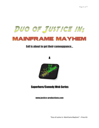 Page 1 of 7




Evil is about to get their comeuppance…


                   A




    Superhero/Comedy Web Series


       www.justice-productions.com




                       “Duo of Justice in: Mainframe Mayhem” – Press Kit
 