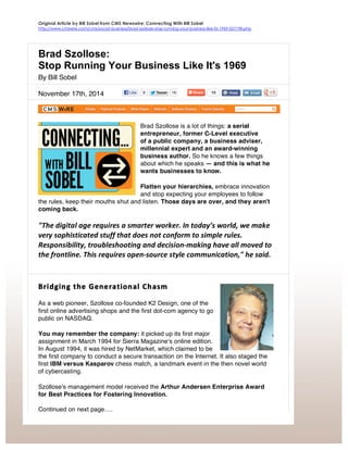 Original Article by Bill Sobel from CMS Newswire: Connecting With Bill Sobel
http://www.cmswire.com/cms/social-business/brad-szollose-stop-running-your-business-like-its-1969-027198.php
Brad Szollose:
Stop Running Your Business Like It's 1969
By Bill Sobel
November 17th, 2014
Brad Szollose is a lot of things: a serial
entrepreneur, former C-Level executive
of a public company, a business adviser,
millennial expert and an award-winning
business author. So he knows a few things
about which he speaks — and this is what he
wants businesses to know.
Flatten your hierarchies, embrace innovation
and stop expecting your employees to follow
the rules, keep their mouths shut and listen. Those days are over, and they aren't
coming back.
"The	
  digital	
  age	
  requires	
  a	
  smarter	
  worker.	
  In	
  today’s	
  world,	
  we	
  make	
  
very	
  sophisticated	
  stuff	
  that	
  does	
  not	
  conform	
  to	
  simple	
  rules.	
  
Responsibility,	
  troubleshooting	
  and	
  decision-­‐making	
  have	
  all	
  moved	
  to	
  
the	
  frontline.	
  This	
  requires	
  open-­‐source	
  style	
  communication,"	
  he	
  said.	
  
Bridging	
  the	
  Generational	
  Chasm	
  
As a web pioneer, Szollose co-founded K2 Design, one of the
first online advertising shops and the first dot-com agency to go
public on NASDAQ.
You may remember the company: it picked up its first major
assignment in March 1994 for Sierra Magazineʻs online edition.
In August 1994, it was hired by NetMarket, which claimed to be
the first company to conduct a secure transaction on the Internet. It also staged the
first IBM versus Kasparov chess match, a landmark event in the then novel world
of cybercasting.
Szollose's management model received the Arthur Andersen Enterprise Award
for Best Practices for Fostering Innovation.
Continued on next page….
 