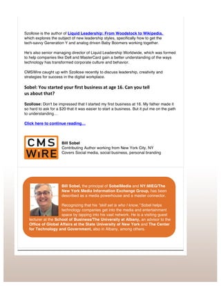 Original Article by Bill Sobel from CMS Newswire: Connecting With Bill Sobel
http://www.cmswire.com/cms/social-business/brad-szollose-stop-running-your-business-like-its-1969-027198.php
Szollose is the author of Liquid Leadership: From Woodstock to Wikipedia,
which explores the subject of new leadership styles, specifically how to get the
tech-savvy Generation Y and analog driven Baby Boomers working together.
He's also senior managing director of Liquid Leadership Worldwide, which was formed
to help companies like Dell and MasterCard gain a better understanding of the ways
technology has transformed corporate culture and behavior.
CMSWire caught up with Szollose recently to discuss leadership, creativity and
strategies for success in the digital workplace.
Sobel:	
  You	
  started	
  your	
  first	
  business	
  at	
  age	
  16.	
  Can	
  you	
  tell	
  	
  
us	
  about	
  that?	
  
Szollose: Don't be impressed that I started my first business at 16. My father made it
so hard to ask for a $20 that it was easier to start a business. But it put me on the path
to understanding…
Click here to continue reading…
Bill Sobel
Contributing Author working from New York City, NY
Covers Social media, social business, personal branding
Bill Sobel, the principal of SobelMedia and NY:MIEG/The
New York Media Information Exchange Group, has been
described as a media powerhouse and a master connector.
Recognizing that his “skill set is who I know,” Sobel helps
technology companies get into the media and entertainment
space by tapping into his vast network. He is a visiting guest
lecturer at the School of Business/The University at Albany, an advisor to the
Office of Global Affairs at the State University of New York and The Center
for Technology and Government, also in Albany, among others.
 