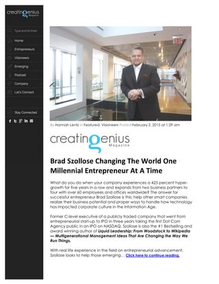 By Hannah Lentz in Featured, Visioneers Posted February 2, 2015 at 1:29 am
	
  
Brad	
  Szollose	
  Changing	
  The	
  World	
  One	
  
Millennial	
  Entrepreneur	
  At	
  A	
  Time	
  
What do you do when your company experiences a 425 percent hyper-
growth for five years in a row and expands from two business partners to
four with over 60 employees and offices worldwide? The answer for
successful entrepreneur Brad Szollose is this: help other smart companies
realize their business potential and proper ways to handle how technology
has impacted corporate culture in the Information Age.
Former C-level executive of a publicly traded company that went from
entrepreneurial start-up to IPO in three years taking the first Dot Com
Agency public in an IPO on NASDAQ. Szollose is also the #1 Bestselling and
award winning author of Liquid Leadership: From Woodstock to Wikipedia
— Multigenerational Management Ideas That Are Changing the Way We
Run Things.
With real life experience in the field on entrepreneurial advancement,
Szollose looks to help those emerging… Click here to continue reading.
 