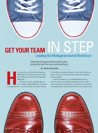 BY BRAD SZOLLOSE
GETYOURTEAM
LeadingtheMultigenerationalWorkforce
IN STEP
Understand the generational culture clash,
and get the best from your entire workforce.
16 Fall 2014
H
ow many of you are tired of hearing about
Millennials? Go ahead and raise your hand.
Even Millennials are tired of hearing about
Millennials.
And yet this newest workplace genera-
tion—whether called Millennials, Generation
Y, or Digital Natives—is, and should be, discussed, because
its members are causing disruption. Here’s why: they do not
obey or live by any of the rules that made previous genera-
tions successful.
In fact, their behavior is so radically different when it
comes to career and workplace expectations that it’s affect-
ing communication, productivity, advancement, and retention
in all organizations. Since many bosses are not ready to retire
 