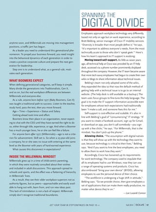 17Fall 2014
anytime soon, and Millennials are moving into management
positions, a trafﬁc jam has begun.
As a leader you need to understand this generational phe-
nomenon. To propel your business forward, you need insight
into the behavioral dynamics of each generation in order to
create a positive corporate culture and prepare the next gen-
eration for leadership.
Step one is to understand what, as a general rule, moti-
vates each generation.
WHAT BOOMERS EXPECT
When deﬁning generational categories, we’ll keep it simple.
Many divide the generations into Traditionalists, Gen X,
and so on, but the real workplace differences are between
Millennials and everyone else.
As a rule, anyone born before 1977 (Baby Boomers, Gen X)
was taught a traditional path to success. Listen to the teacher,
study hard, pass the test, then you move forward.
Age + Time + Experience = Status and Salary.
Getting ahead took time and effort.
Boomers know their place in an organization, never expect-
ing to chat with the CEO until they have earned the right to do
so, either through title, experience, or age. And when a Boomer
has a much younger boss, he or she can feel like a failure.
For anyone born after 1977 (Millennials)—age is not a crite-
rion for advancement. Skill set is. So when a 25-year-old joins
a company, he or she sees no issue with entering at the same
level as the Boomer with years of hard-earned experience.
What causes this disconnect in expectations?
INSIDE THE MILLENNIAL MINDSET
Millennials grew up in a time of child-centric parenting,
in which they were routinely consulted about their wishes
and included in adult discussions. This approach spread to
schools and sports, and the effect was a ﬂattening of hierarchy
in Millennials’ lives.
As a result, they see their older workplace superiors not as
authority ﬁgures, but as peers—approachable and easily avail-
able to hang out with, learn from, and run new ideas past.
This lack of intimidation is not a lack of respect. Millennials
simply don’t recognize traditional boundaries.
SPANNING THE
DIGITAL DIVIDE
Employees approach workplace technology very differently,
based not only on age but on work experience, according to
Brett Belding, senior manager of Cisco IT mobility services.
“Diversity is broader than most people deﬁne it,” he says.
“It’s important to address everyone’s needs, from the most
technically acute to those who don’t ‘speak geek.’” Here’s
how his team’s approach to IT support is evolving:
Moving toward self-support. As little as seven years
ago, all technical help at Cisco was provided by an IT help
desk, accessed via a phone number prominently displayed
throughout the company. However, the IT team became aware
that more tech-savvy employees had begun to create their own
wikis or blogs to share information about technical issues.
Belding’s team not only adopted some of the wikis,
they expanded the idea so that now the default method of
getting help with a technical issue is to go to an internal
website. (The help desk is still available as a backup.) The
team uses focus groups to ﬁne-tune the help language. The
goal is to make the IT support information accessible even
for employees whose tech expectations had traditionally
been “I make a call, and someone ﬁxes this for me.”
Self-support is cost-effective and scalable. It’s also in
line with Belding’s goal of “consumerizing” IT strategy. “If
you want to create a Facebook account, sign up for Gmail,
or download an app, you don’t call somebody—you sign
up with a few clicks,” he says. “For Millennials, that is the
mindset. You don’t pick up the phone.”
Allowing choice. “The assumption with digital natives
is that they will show up with the technology they want to
use, because technology is critical to their lives,” Belding
says. “And if you want to hire the best employees, you need
to allow them to work how they want.”
Accordingly, Cisco has loosened up its requirements
for work technology. The company used to stipulate that
all its employees had to use Windows; now they can use
a range of operating systems and products. Cisco has
also embraced "bring your own device" (BYOD), allowing
employees to use the personal device of their choice.
“The workforce is undergoing a huge shift in attitude,”
Belding says. “So we provide choice, then give employees a
set of applications that can make them really productive, no
matter what device they’re on.”
—Lee Lusardi Connor
GET YOUR TEAM IN STEP CONTINUES ON PAGE 18 >>
 