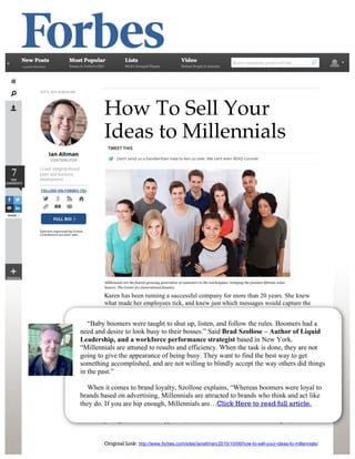Original Link: http://www.forbes.com/sites/ianaltman/2015/10/06/how-to-sell-your-ideas-to-millennials/
How To Sell Your
Ideas to Millennials
Karen has been running a successful company for more than 20 years. She knew
what made her employees tick, and knew just which messages would capture the
attention of her ideal customer. Over the past several years she noticed with more
employees and customers coming from the Millennial Generation (also known as
Generation Y), things have changed. What used to motivate her employees doesn’t
seem to be working anymore. And, her customers now have different expectations.
Karen commented that if she doesn’t figure out how to adapt, she could be in
trouble. If this sounds familiar, you might be interested in how to sell your ideas to
Millennials.
Who Are Millennials?
Millennials are not a separate species. They are loosely defined as the generation
that approached adulthood around the year 2000. They might be described as a bit
irreverent, arrogant, and independent. They might not dress respectfully – the same
terms that were used to describe baby boomers 30+ years ago. You can bury your
head in the sand and hope that the Millennial Generation will start acting like the
prior generation. That approach, however, didn’t work so well in the past, and is…
“Baby boomers were taught to shut up, listen, and follow the rules. Boomers had a
need and desire to look busy to their bosses.” Said Brad Szollose – Author of Liquid
Leadership, and a workforce performance strategist based in New York.
“Millennials are attuned to results and efficiency. When the task is done, they are not
going to give the appearance of being busy. They want to find the best way to get
something accomplished, and are not willing to blindly accept the way others did things
in the past.”
When it comes to brand loyalty, Szollose explains, “Whereas boomers were loyal to
brands based on advertising, Millennials are attracted to brands who think and act like
they do. If you are hip enough, Millennials are…Click Here to read full article.
 