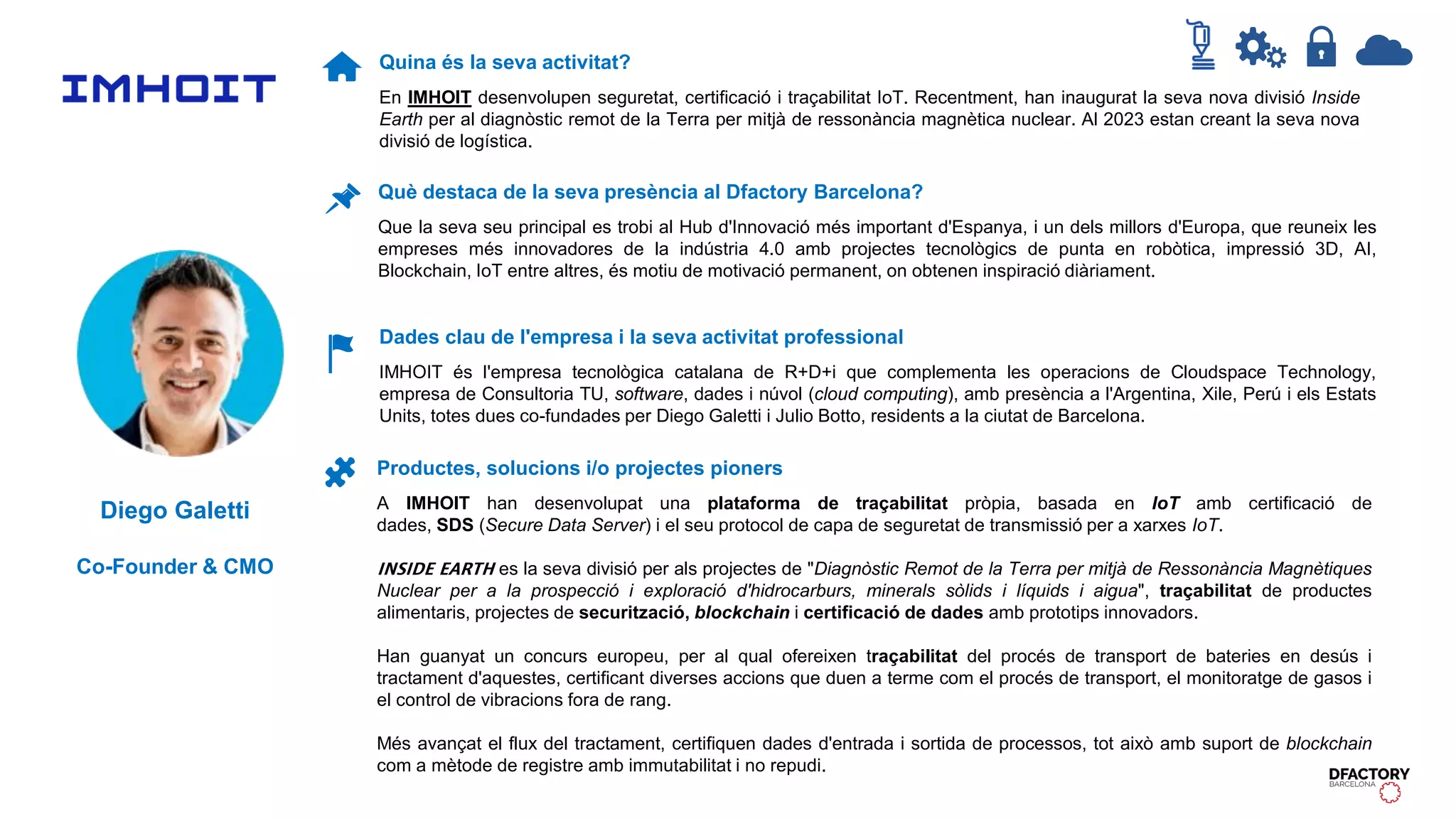 Diego Galetti
Co-Founder & CMO
Quina és la seva activitat?
En IMHOIT desenvolupen seguretat, certificació i traçabilitat IoT. Recentment, han inaugurat la seva nova divisió Inside
Earth per al diagnòstic remot de la Terra per mitjà de ressonància magnètica nuclear. Al 2023 estan creant la seva nova
divisió de logística.
Dades clau de l'empresa i la seva activitat professional
IMHOIT és l'empresa tecnològica catalana de R+D+i que complementa les operacions de Cloudspace Technology,
empresa de Consultoria TU, software, dades i núvol (cloud computing), amb presència a l'Argentina, Xile, Perú i els Estats
Units, totes dues co-fundades per Diego Galetti i Julio Botto, residents a la ciutat de Barcelona.
Productes, solucions i/o projectes pioners
A IMHOIT han desenvolupat una plataforma de traçabilitat pròpia, basada en IoT amb certificació de
dades, SDS (Secure Data Server) i el seu protocol de capa de seguretat de transmissió per a xarxes IoT.
𝗜𝗡𝗦𝗜𝗗𝗘 𝗘𝗔𝗥𝗧𝗛 es la seva divisió per als projectes de "Diagnòstic Remot de la Terra per mitjà de Ressonància Magnètiques
Nuclear per a la prospecció i exploració d'hidrocarburs, minerals sòlids i líquids i aigua", traçabilitat de productes
alimentaris, projectes de securització, blockchain i certificació de dades amb prototips innovadors.
Han guanyat un concurs europeu, per al qual ofereixen traçabilitat del procés de transport de bateries en desús i
tractament d'aquestes, certificant diverses accions que duen a terme com el procés de transport, el monitoratge de gasos i
el control de vibracions fora de rang.
Més avançat el flux del tractament, certifiquen dades d'entrada i sortida de processos, tot això amb suport de blockchain
com a mètode de registre amb immutabilitat i no repudi.
Què destaca de la seva presència al Dfactory Barcelona?
Que la seva seu principal es trobi al Hub d'Innovació més important d'Espanya, i un dels millors d'Europa, que reuneix les
empreses més innovadores de la indústria 4.0 amb projectes tecnològics de punta en robòtica, impressió 3D, AI,
Blockchain, IoT entre altres, és motiu de motivació permanent, on obtenen inspiració diàriament.
 