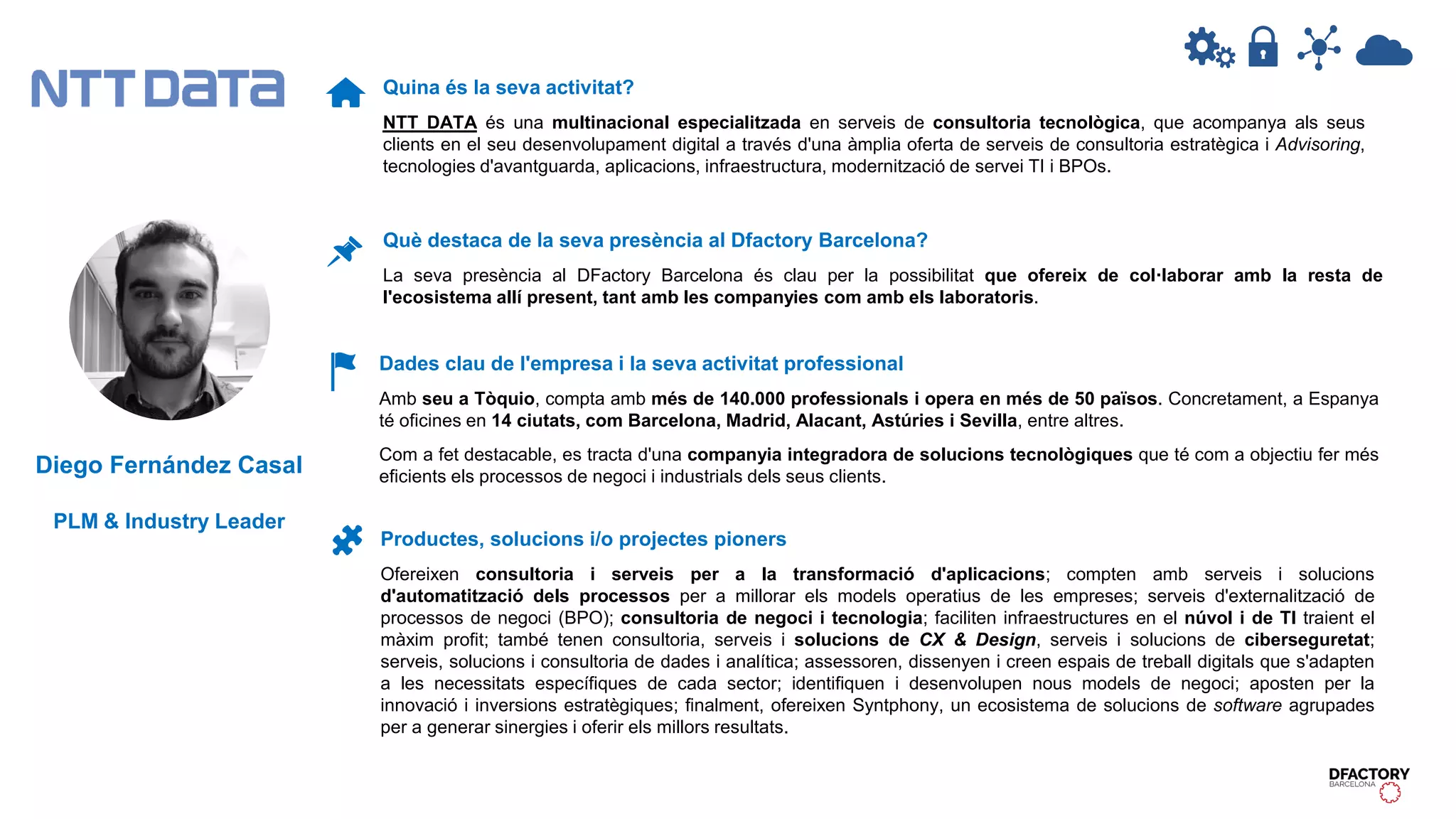 Quina és la seva activitat?
NTT DATA és una multinacional especialitzada en serveis de consultoria tecnològica, que acompanya als seus
clients en el seu desenvolupament digital a través d'una àmplia oferta de serveis de consultoria estratègica i Advisoring,
tecnologies d'avantguarda, aplicacions, infraestructura, modernització de servei TI i BPOs.
Dades clau de l'empresa i la seva activitat professional
Amb seu a Tòquio, compta amb més de 140.000 professionals i opera en més de 50 països. Concretament, a Espanya
té oficines en 14 ciutats, com Barcelona, Madrid, Alacant, Astúries i Sevilla, entre altres.
Com a fet destacable, es tracta d'una companyia integradora de solucions tecnològiques que té com a objectiu fer més
eficients els processos de negoci i industrials dels seus clients.
Productes, solucions i/o projectes pioners
Ofereixen consultoria i serveis per a la transformació d'aplicacions; compten amb serveis i solucions
d'automatització dels processos per a millorar els models operatius de les empreses; serveis d'externalització de
processos de negoci (BPO); consultoria de negoci i tecnologia; faciliten infraestructures en el núvol i de TI traient el
màxim profit; també tenen consultoria, serveis i solucions de CX & Design, serveis i solucions de ciberseguretat;
serveis, solucions i consultoria de dades i analítica; assessoren, dissenyen i creen espais de treball digitals que s'adapten
a les necessitats específiques de cada sector; identifiquen i desenvolupen nous models de negoci; aposten per la
innovació i inversions estratègiques; finalment, ofereixen Syntphony, un ecosistema de solucions de software agrupades
per a generar sinergies i oferir els millors resultats.
Què destaca de la seva presència al Dfactory Barcelona?
La seva presència al DFactory Barcelona és clau per la possibilitat que ofereix de col·laborar amb la resta de
l'ecosistema allí present, tant amb les companyies com amb els laboratoris.
Diego Fernández Casal
PLM & Industry Leader
 