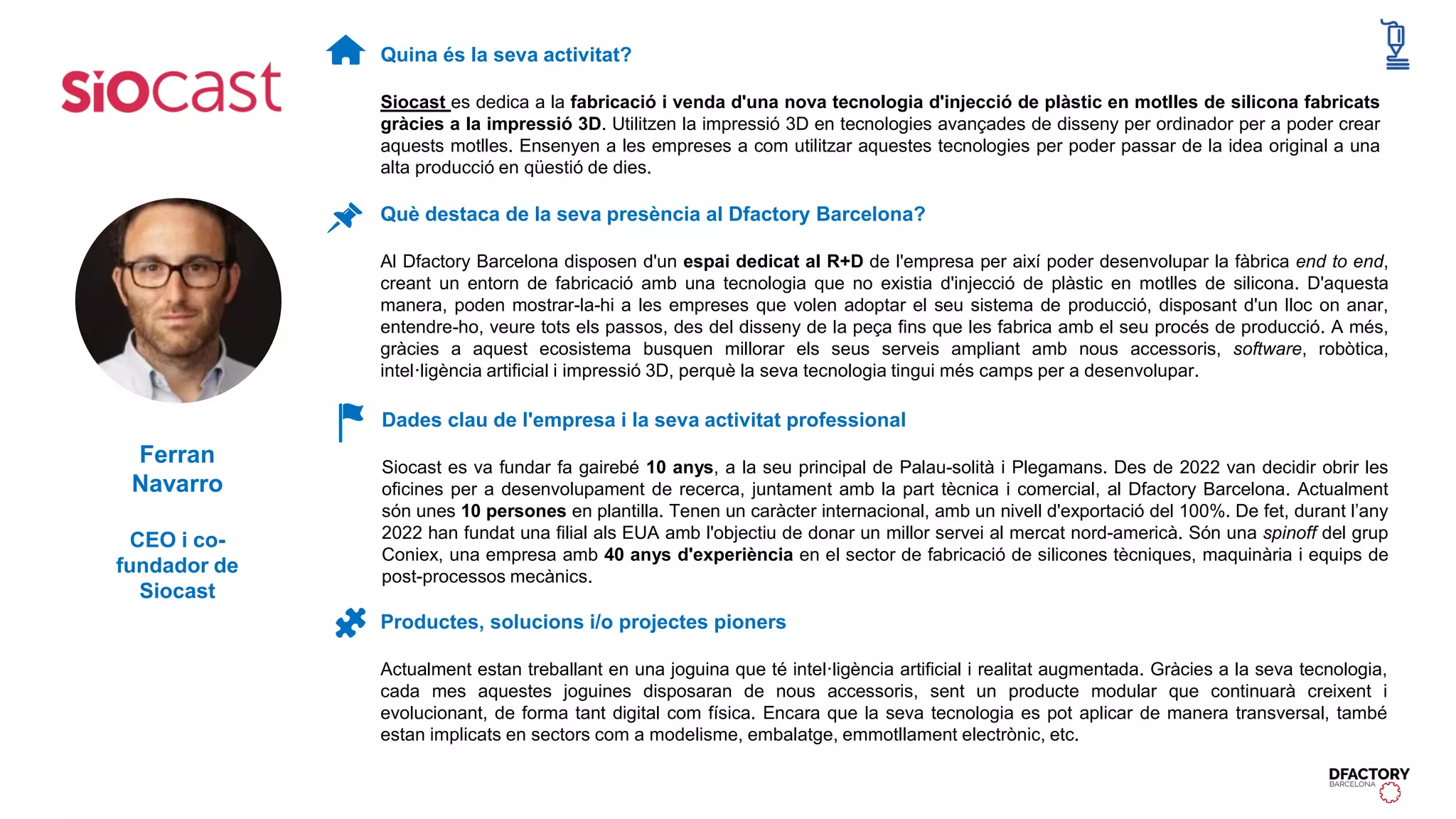 Quina és la seva activitat?
Siocast es dedica a la fabricació i venda d'una nova tecnologia d'injecció de plàstic en motlles de silicona fabricats
gràcies a la impressió 3D. Utilitzen la impressió 3D en tecnologies avançades de disseny per ordinador per a poder crear
aquests motlles. Ensenyen a les empreses a com utilitzar aquestes tecnologies per poder passar de la idea original a una
alta producció en qüestió de dies.
Dades clau de l'empresa i la seva activitat professional
Siocast es va fundar fa gairebé 10 anys, a la seu principal de Palau-solità i Plegamans. Des de 2022 van decidir obrir les
oficines per a desenvolupament de recerca, juntament amb la part tècnica i comercial, al Dfactory Barcelona. Actualment
són unes 10 persones en plantilla. Tenen un caràcter internacional, amb un nivell d'exportació del 100%. De fet, durant l’any
2022 han fundat una filial als EUA amb l'objectiu de donar un millor servei al mercat nord-americà. Són una spinoff del grup
Coniex, una empresa amb 40 anys d'experiència en el sector de fabricació de silicones tècniques, maquinària i equips de
post-processos mecànics.
Productes, solucions i/o projectes pioners
Actualment estan treballant en una joguina que té intel·ligència artificial i realitat augmentada. Gràcies a la seva tecnologia,
cada mes aquestes joguines disposaran de nous accessoris, sent un producte modular que continuarà creixent i
evolucionant, de forma tant digital com física. Encara que la seva tecnologia es pot aplicar de manera transversal, també
estan implicats en sectors com a modelisme, embalatge, emmotllament electrònic, etc.
Què destaca de la seva presència al Dfactory Barcelona?
Al Dfactory Barcelona disposen d'un espai dedicat al R+D de l'empresa per així poder desenvolupar la fàbrica end to end,
creant un entorn de fabricació amb una tecnologia que no existia d'injecció de plàstic en motlles de silicona. D'aquesta
manera, poden mostrar-la-hi a les empreses que volen adoptar el seu sistema de producció, disposant d'un lloc on anar,
entendre-ho, veure tots els passos, des del disseny de la peça fins que les fabrica amb el seu procés de producció. A més,
gràcies a aquest ecosistema busquen millorar els seus serveis ampliant amb nous accessoris, software, robòtica,
intel·ligència artificial i impressió 3D, perquè la seva tecnologia tingui més camps per a desenvolupar.
Ferran
Navarro
CEO i co-
fundador de
Siocast
 