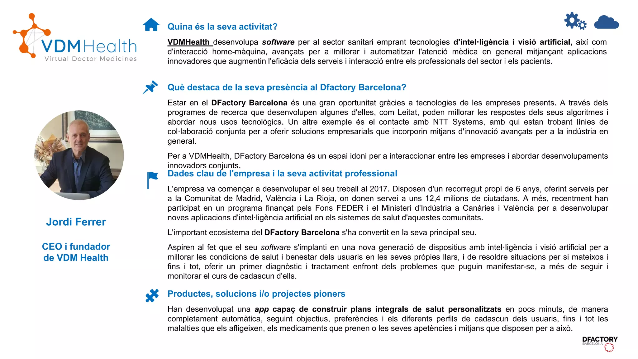Quina és la seva activitat?
VDMHealth desenvolupa software per al sector sanitari emprant tecnologies d'intel·ligència i visió artificial, així com
d'interacció home-màquina, avançats per a millorar i automatitzar l'atenció mèdica en general mitjançant aplicacions
innovadores que augmentin l'eficàcia dels serveis i interacció entre els professionals del sector i els pacients.
Dades clau de l'empresa i la seva activitat professional
L'empresa va començar a desenvolupar el seu treball al 2017. Disposen d'un recorregut propi de 6 anys, oferint serveis per
a la Comunitat de Madrid, València i La Rioja, on donen servei a uns 12,4 milions de ciutadans. A més, recentment han
participat en un programa finançat pels Fons FEDER i el Ministeri d'Indústria a Canàries i València per a desenvolupar
noves aplicacions d'intel·ligència artificial en els sistemes de salut d'aquestes comunitats.
L'important ecosistema del DFactory Barcelona s'ha convertit en la seva principal seu.
Aspiren al fet que el seu software s'implanti en una nova generació de dispositius amb intel·ligència i visió artificial per a
millorar les condicions de salut i benestar dels usuaris en les seves pròpies llars, i de resoldre situacions per si mateixos i
fins i tot, oferir un primer diagnòstic i tractament enfront dels problemes que puguin manifestar-se, a més de seguir i
monitorar el curs de cadascun d'ells.
Productes, solucions i/o projectes pioners
Han desenvolupat una app capaç de construir plans integrals de salut personalitzats en pocs minuts, de manera
completament automàtica, seguint objectius, preferències i els diferents perfils de cadascun dels usuaris, fins i tot les
malalties que els afligeixen, els medicaments que prenen o les seves apetències i mitjans que disposen per a això.
Què destaca de la seva presència al Dfactory Barcelona?
Estar en el DFactory Barcelona és una gran oportunitat gràcies a tecnologies de les empreses presents. A través dels
programes de recerca que desenvolupen algunes d'elles, com Leitat, poden millorar les respostes dels seus algoritmes i
abordar nous usos tecnològics. Un altre exemple és el contacte amb NTT Systems, amb qui estan trobant línies de
col·laboració conjunta per a oferir solucions empresarials que incorporin mitjans d'innovació avançats per a la indústria en
general.
Per a VDMHealth, DFactory Barcelona és un espai idoni per a interaccionar entre les empreses i abordar desenvolupaments
innovadors conjunts.
Jordi Ferrer
CEO i fundador
de VDM Health
 
