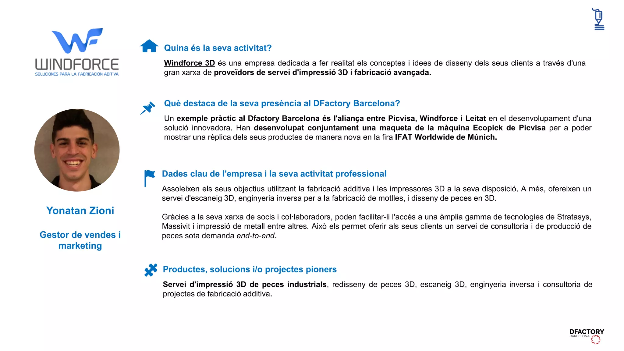Quina és la seva activitat?
Windforce 3D és una empresa dedicada a fer realitat els conceptes i idees de disseny dels seus clients a través d'una
gran xarxa de proveïdors de servei d'impressió 3D i fabricació avançada.
Dades clau de l'empresa i la seva activitat professional
Assoleixen els seus objectius utilitzant la fabricació additiva i les impressores 3D a la seva disposició. A més, ofereixen un
servei d'escaneig 3D, enginyeria inversa per a la fabricació de motlles, i disseny de peces en 3D.
Gràcies a la seva xarxa de socis i col·laboradors, poden facilitar-li l'accés a una àmplia gamma de tecnologies de Stratasys,
Massivit i impressió de metall entre altres. Això els permet oferir als seus clients un servei de consultoria i de producció de
peces sota demanda end-to-end.
Productes, solucions i/o projectes pioners
Servei d'impressió 3D de peces industrials, redisseny de peces 3D, escaneig 3D, enginyeria inversa i consultoria de
projectes de fabricació additiva.
Què destaca de la seva presència al DFactory Barcelona?
Un exemple pràctic al Dfactory Barcelona és l'aliança entre Picvisa, Windforce i Leitat en el desenvolupament d'una
solució innovadora. Han desenvolupat conjuntament una maqueta de la màquina Ecopick de Picvisa per a poder
mostrar una rèplica dels seus productes de manera nova en la fira IFAT Worldwide de Múnich.
Yonatan Zioni
Gestor de vendes i
marketing
 