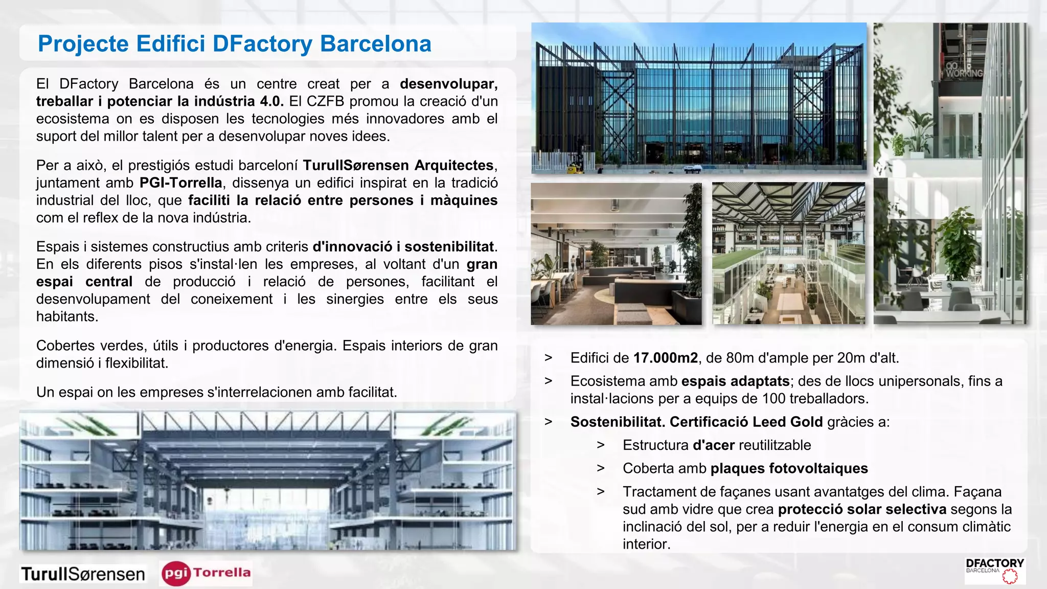 El DFactory Barcelona és un centre creat per a desenvolupar,
treballar i potenciar la indústria 4.0. El CZFB promou la creació d'un
ecosistema on es disposen les tecnologies més innovadores amb el
suport del millor talent per a desenvolupar noves idees.
Per a això, el prestigiós estudi barceloní TurullSørensen Arquitectes,
juntament amb PGI-Torrella, dissenya un edifici inspirat en la tradició
industrial del lloc, que faciliti la relació entre persones i màquines
com el reflex de la nova indústria.
Espais i sistemes constructius amb criteris d'innovació i sostenibilitat.
En els diferents pisos s'instal·len les empreses, al voltant d'un gran
espai central de producció i relació de persones, facilitant el
desenvolupament del coneixement i les sinergies entre els seus
habitants.
Cobertes verdes, útils i productores d'energia. Espais interiors de gran
dimensió i flexibilitat.
Un espai on les empreses s'interrelacionen amb facilitat.
> Edifici de 17.000m2, de 80m d'ample per 20m d'alt.
> Ecosistema amb espais adaptats; des de llocs unipersonals, fins a
instal·lacions per a equips de 100 treballadors.
> Sostenibilitat. Certificació Leed Gold gràcies a:
> Estructura d'acer reutilitzable
> Coberta amb plaques fotovoltaiques
> Tractament de façanes usant avantatges del clima. Façana
sud amb vidre que crea protecció solar selectiva segons la
inclinació del sol, per a reduir l'energia en el consum climàtic
interior.
Projecte Edifici DFactory Barcelona
 