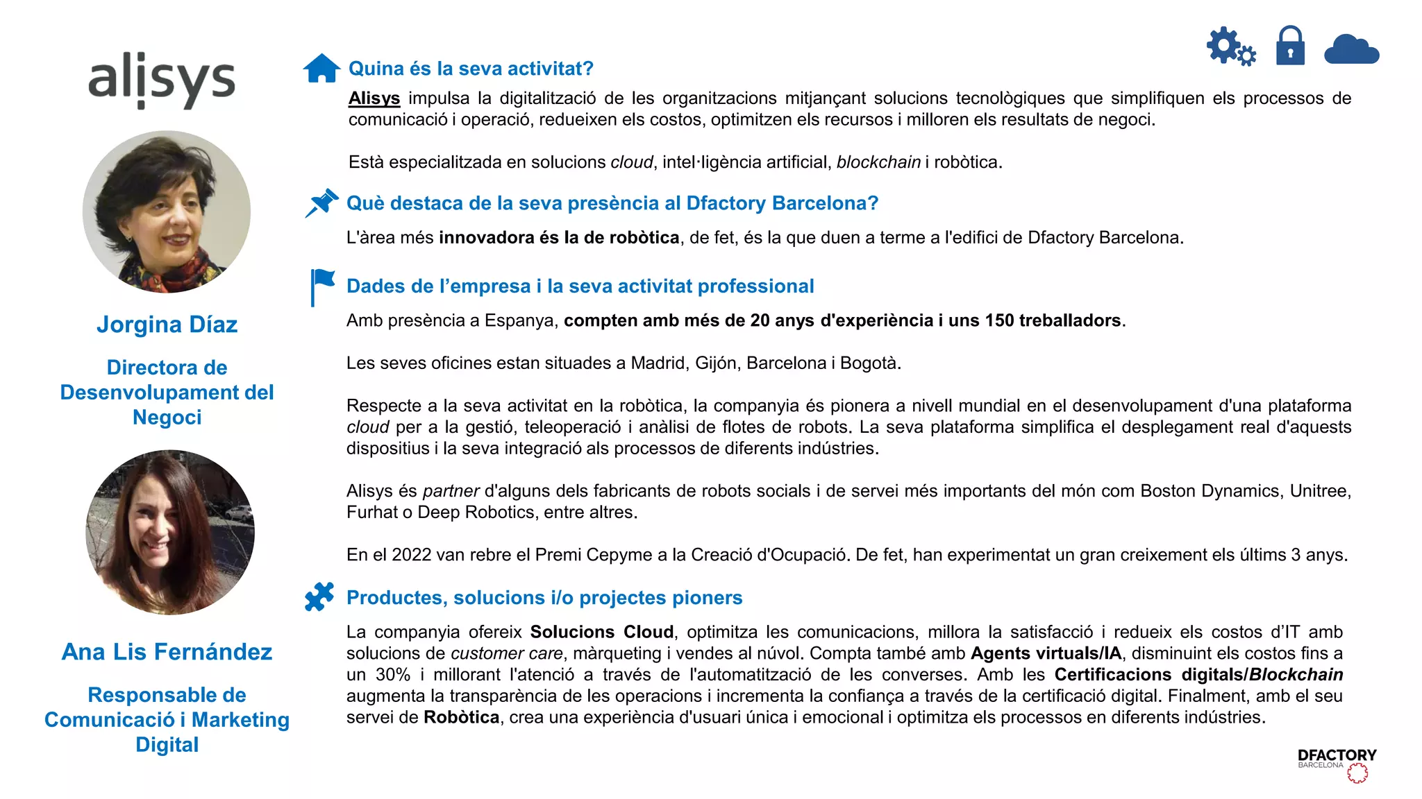 Quina és la seva activitat?
Alisys impulsa la digitalització de les organitzacions mitjançant solucions tecnològiques que simplifiquen els processos de
comunicació i operació, redueixen els costos, optimitzen els recursos i milloren els resultats de negoci.
Està especialitzada en solucions cloud, intel·ligència artificial, blockchain i robòtica.
Dades de l’empresa i la seva activitat professional
Amb presència a Espanya, compten amb més de 20 anys d'experiència i uns 150 treballadors.
Les seves oficines estan situades a Madrid, Gijón, Barcelona i Bogotà.
Respecte a la seva activitat en la robòtica, la companyia és pionera a nivell mundial en el desenvolupament d'una plataforma
cloud per a la gestió, teleoperació i anàlisi de flotes de robots. La seva plataforma simplifica el desplegament real d'aquests
dispositius i la seva integració als processos de diferents indústries.
Alisys és partner d'alguns dels fabricants de robots socials i de servei més importants del món com Boston Dynamics, Unitree,
Furhat o Deep Robotics, entre altres.
En el 2022 van rebre el Premi Cepyme a la Creació d'Ocupació. De fet, han experimentat un gran creixement els últims 3 anys.
Productes, solucions i/o projectes pioners
La companyia ofereix Solucions Cloud, optimitza les comunicacions, millora la satisfacció i redueix els costos d’IT amb
solucions de customer care, màrqueting i vendes al núvol. Compta també amb Agents virtuals/IA, disminuint els costos fins a
un 30% i millorant l'atenció a través de l'automatització de les converses. Amb les Certificacions digitals/Blockchain
augmenta la transparència de les operacions i incrementa la confiança a través de la certificació digital. Finalment, amb el seu
servei de Robòtica, crea una experiència d'usuari única i emocional i optimitza els processos en diferents indústries.
Què destaca de la seva presència al Dfactory Barcelona?
L'àrea més innovadora és la de robòtica, de fet, és la que duen a terme a l'edifici de Dfactory Barcelona.
Jorgina Díaz
Directora de
Desenvolupament del
Negoci
Ana Lis Fernández
Responsable de
Comunicació i Marketing
Digital
 