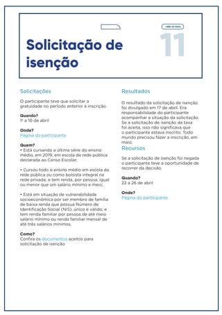 11
voltar ao menu
Solicitação de
isenção
Solicitações
O participante teve que solicitar a
gratuidade no período anterior à inscrição.
Quando?
1º a 10 de abril
Onde?
Página do participante
Quem?
• Está cursando a última série do ensino
médio, em 2019, em escola da rede pública
declarada ao Censo Escolar;
• Cursou todo o ensino médio em escola da
rede pública ou como bolsista integral na
rede privada; e tem renda, por pessoa, igual
ou menor que um salário mínimo e meio;
• Está em situação de vulnerabilidade
socioeconômica por ser membro de família
de baixa renda que possua Número de
Identificação Social (NIS), único e válido; e
tem renda familiar por pessoa de até meio
salário mínimo ou renda familiar mensal de
até três salários mínimos.
Como?
Confira os documentos aceitos para
solicitação de isenção
Resultados
O resultado da solicitação de isenção
foi divulgado em 17 de abril. Era
responsabilidade do participante
acompanhar a situação da solicitação.
Se a solicitação de isenção da taxa
foi aceita, isso não significava que
o participante estava inscrito. Todo
mundo precisou fazer a inscrição, em
maio.
Recursos
Se a solicitação de isenção foi negada
o participante teve a oportunidade de
recorrer da decisão.
Quando?
22 a 26 de abril
Onde?
Página do participante
 