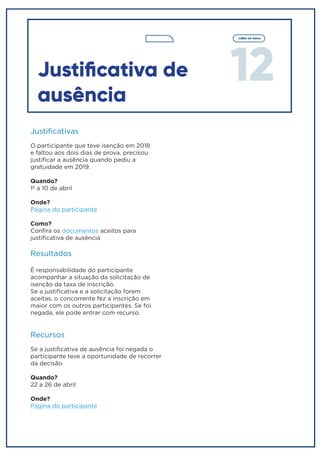 12
voltar ao menu
Justificativa de
ausência
Justificativas
O participante que teve isenção em 2018
e faltou aos dois dias de prova, precisou
justificar a ausência quando pediu a
gratuidade em 2019.
Quando?
1º a 10 de abril
Onde?
Página do participante
Como?
Confira os documentos aceitos para
justificativa de ausência
Resultados
É responsabilidade do participante
acompanhar a situação da solicitação de
isenção da taxa de inscrição.
Se a justificativa e a solicitação forem
aceitas, o concorrente fez a inscrição em
maior com os outros participantes. Se foi
negada, ele pode entrar com recurso.
Recursos
Se a justificativa de ausência foi negada o
participante teve a oportunidade de recorrer
da decisão.
Quando?
22 a 26 de abril
Onde?
Página do participante
 
